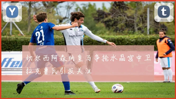 切尔西阿森纳皇马争抢水晶宫中卫拉克鲁瓦引发关注