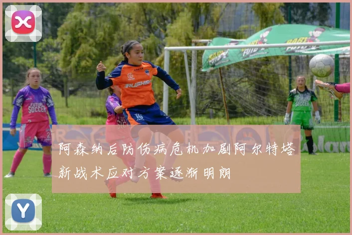 阿森纳后防伤病危机加剧阿尔特塔新战术应对方案逐渐明朗