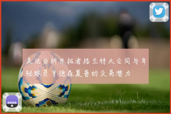 美记分析开拓者格兰特大合同与年轻球员亨德森夏普的交易潜力