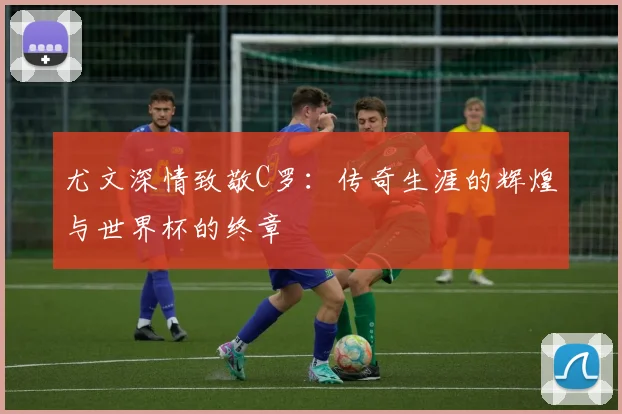尤文深情致敬C罗：传奇生涯的辉煌与世界杯的终章